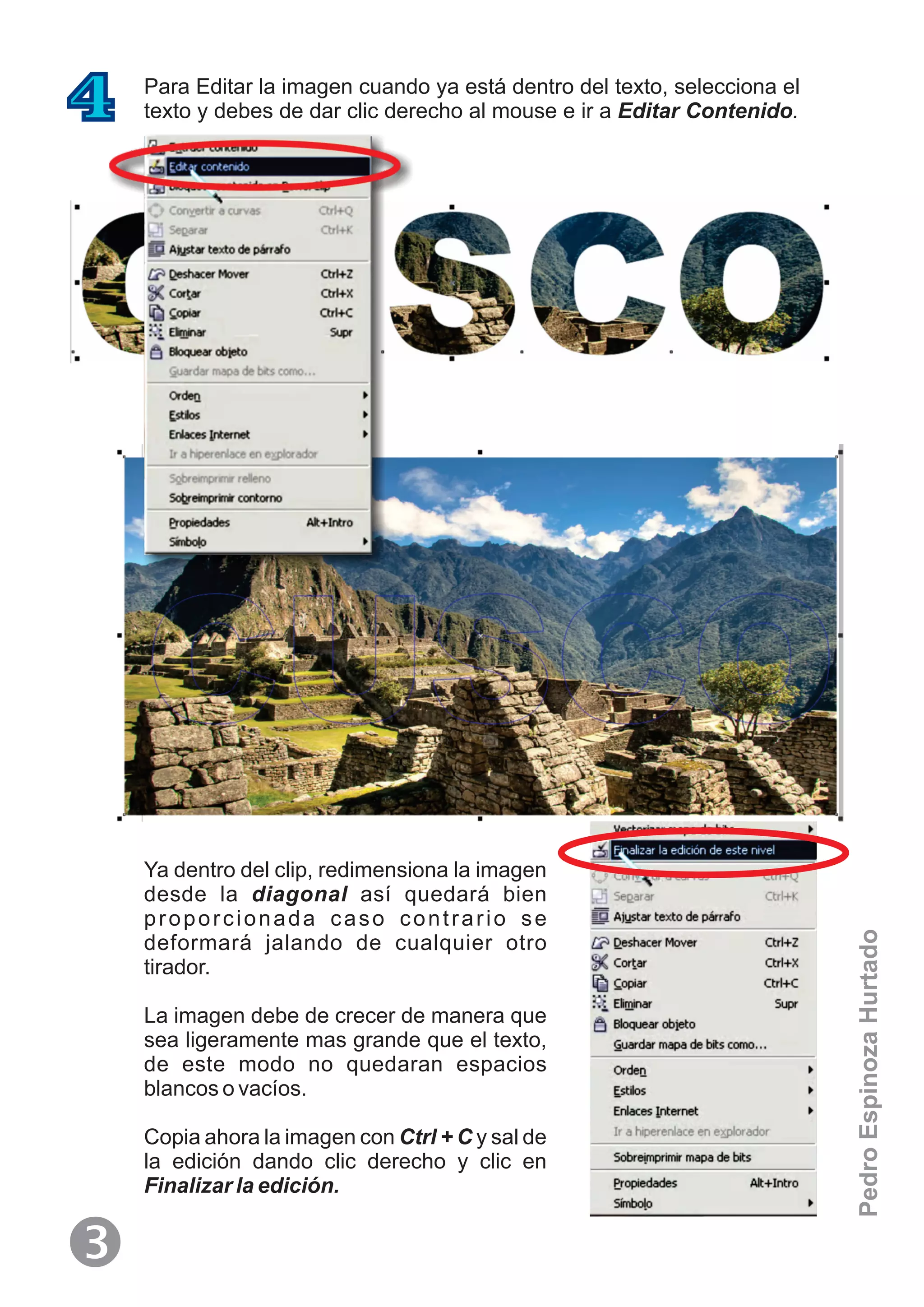 Para Editar la imagen cuando ya está dentro del texto, selecciona el
texto y debes de dar clic derecho al mouse e ir a Editar Contenido.4
Ya dentro del clip, redimensiona la imagen
desde la diagonal así quedará bien
proporcionada caso contrario se
deformará jalando de cualquier otro
tirador.
La imagen debe de crecer de manera que
sea ligeramente mas grande que el texto,
de este modo no quedaran espacios
blancos o vacíos.
Copia ahora la imagen con Ctrl + C y sal de
la edición dando clic derecho y clic en
Finalizar la edición.
Ž
PedroEspinozaHurtado
 