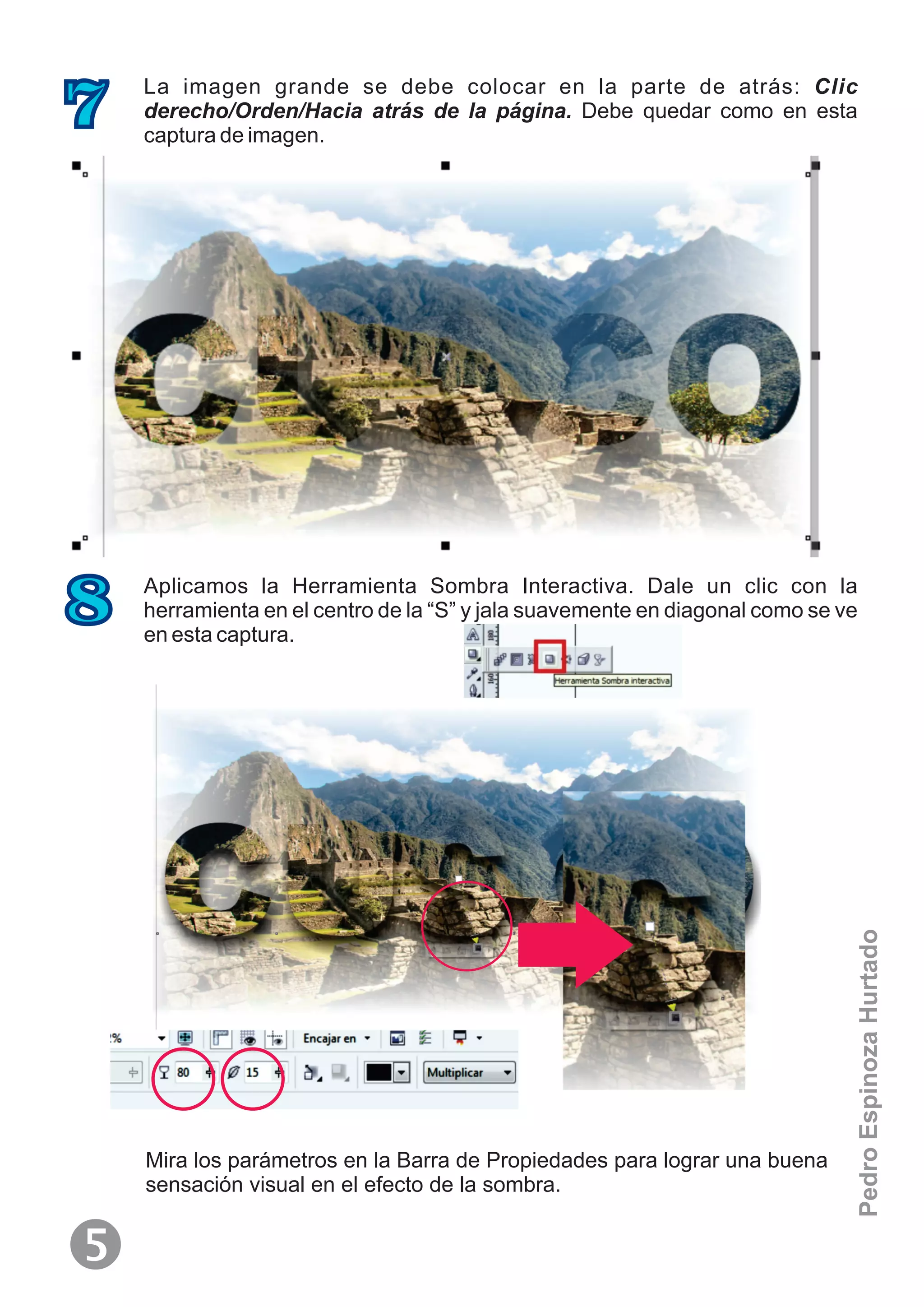 La imagen grande se debe colocar en la parte de atrás: Clic
derecho/Orden/Hacia atrás de la página. Debe quedar como en esta
captura de imagen.
7
Aplicamos la Herramienta Sombra Interactiva. Dale un clic con la
herramienta en el centro de la “S” y jala suavemente en diagonal como se ve
en esta captura.
8
Mira los parámetros en la Barra de Propiedades para lograr una buena
sensación visual en el efecto de la sombra.

PedroEspinozaHurtado
 