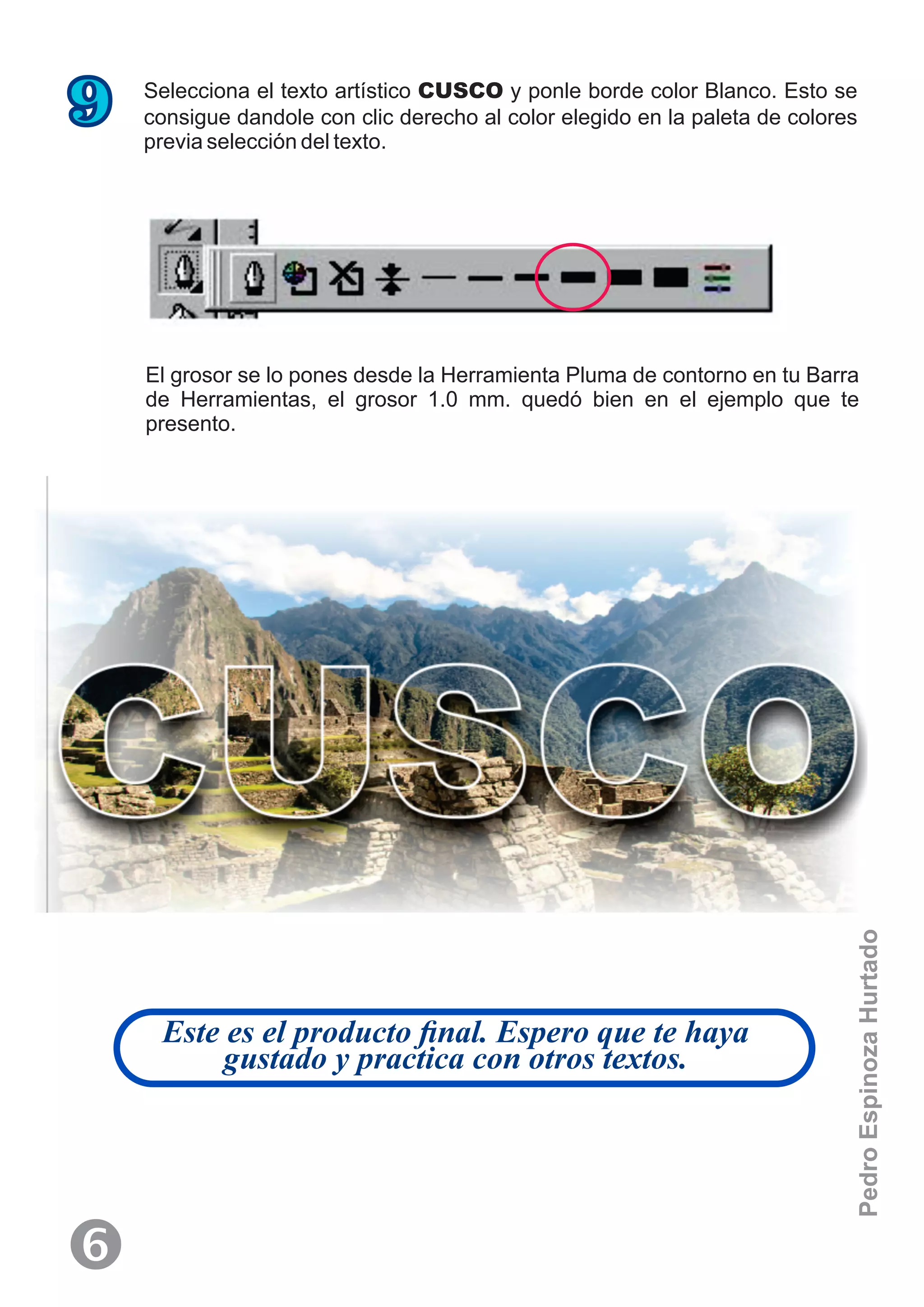 Selecciona el texto artístico CUSCO y ponle borde color Blanco. Esto se
consigue dandole con clic derecho al color elegido en la paleta de colores
previa selección del texto.
9
El grosor se lo pones desde la Herramienta Pluma de contorno en tu Barra
de Herramientas, el grosor 1.0 mm. quedó bien en el ejemplo que te
presento.
Este es el producto ﬁnal. Espero que te haya
gustado y practica con otros textos.
‘
PedroEspinozaHurtado
 