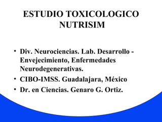 ESTUDIO TOXICOLOGICO 
NUTRISIM 
• Div. Neurociencias. Lab. Desarrollo - 
Envejecimiento, Enfermedades 
Neurodegenerativas. 
• CIBO-IMSS. Guadalajara, México 
• Dr. en Ciencias. Genaro G. Ortiz. 
 