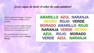 ¿Eres capaz de decir el color de cada palabra?
Mira la siguiente imagen, e intenta
decir en voz alta el color, y no la
palabra.
Un lado de nuestro cerebro intenta
decir el color que ve, pero el otro,
intenta decir la palabra que lee.
Esta particularidad de nuestra
mente es conocida como el Efecto
Stroop.
 