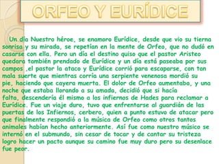 ORFEO Y EURÍDICEUn día Nuestro héroe, se enamoro Eurídice, desde que vio su tierna sonrisa y su mirada, se repetían en la mente de Orfeo, que no dudó en casarse con ella. Pero un día el destino quiso que el pastor Aristeo quedara también prendado de Eurídice y un día está paseaba por sus campos ,el pastor la ataco y Eurídice corrió para escaparse, con tan mala suerte que mientras corría una serpiente venenosa mordió su pie, haciendo que cayera muerta. El dolor de Orfeo aumentaba, y una noche que estaba llorando a su amada, decidió que si hacía falta, descendería él mismo a los infiernos de Hades para reclamar a Eurídice. Fue un viaje duro, tuvo que enfrentarse al guardián de las puertas de los Infiernos, cerbero, quien a punto estuvo de atacar pero que finalmente respondió a la música de Orfeo como otros tantos animales habían hecho anteriormente. Así fue como nuestro músico se internó en el submundo, sin cesar de tocar y de cantar su tristeza logro hacer un pacto aunque su camino fue muy duro pero su desenlace fue peor.