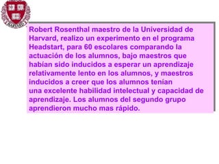 Robert Rosenthal maestro de la Universidad de Harvard, realizo un experimento en el programa Headstart, para 60 escolares comparando la actuación de los alumnos, bajo maestros que habían sido inducidos a esperar un aprendizaje relativamente lento en los alumnos, y maestros inducidos a creer que los alumnos tenían  una excelente habilidad intelectual y capacidad de aprendizaje. Los alumnos del segundo grupo aprendieron mucho mas rápido. 