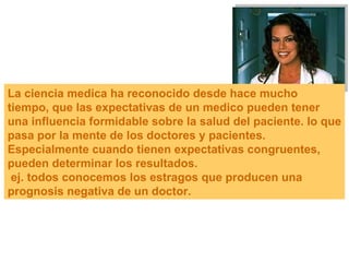 La ciencia medica ha reconocido desde hace mucho tiempo, que las expectativas de un medico pueden tener una influencia formidable sobre la salud del paciente. lo que pasa por la mente de los doctores y pacientes. Especialmente cuando tienen expectativas congruentes, pueden determinar los resultados. ej. todos conocemos los estragos que producen una prognosis negativa de un doctor. 