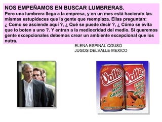 NOS EMPEÑAMOS EN BUSCAR LUMBRERAS. Pero una lumbrera llega a la empresa, y en un mes está haciendo las mismas estupideces que la gente que reemplaza. Ellas preguntan: ¿ Como se asciende aquí ?, ¿ Qué se puede decir ?, ¿ Cómo se evita que lo boten a uno ?. Y entran a la mediocridad del medio. Si queremos gente excepcionales debemos crear un ambiente excepcional que los nutra.  ELENA ESPINAL COUSO JUGOS DELVALLE MEXICO 