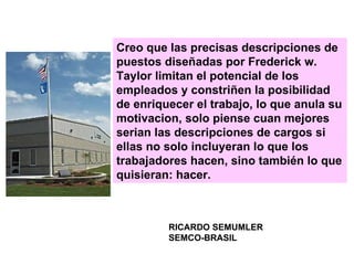 Creo que las precisas descripciones de puestos diseñadas por Frederick w. Taylor limitan el potencial de los empleados y constriñen la posibilidad de enriquecer el trabajo, lo que anula su motivacion, solo piense cuan mejores serian las descripciones de cargos si ellas no solo incluyeran lo que los trabajadores hacen, sino también lo que quisieran: hacer. RICARDO SEMUMLER SEMCO-BRASIL 