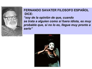 FERNANDO SAVATER FILOSOFO ESPAÑOL DICE:  “ soy de la opinión de que, cuando se trata a alguien como si fuera idiota, es muy probable que, si no lo es, llegue muy pronto a serlo” 