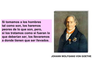 Si tomamos a los hombres tal como son, los haremos peores de lo que son, pero, si los tratamos como si fueran lo que deberían ser, los llevaremos a donde tienen que ser llevados . JOHANN WOLFGANG VON GOETHE 