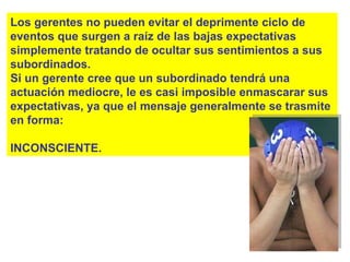 Los gerentes no pueden evitar el deprimente ciclo de eventos que surgen a raíz de las bajas expectativas simplemente tratando de ocultar sus sentimientos a sus subordinados. Si un gerente cree que un subordinado tendrá una actuación mediocre, le es casi imposible enmascarar sus expectativas, ya que el mensaje generalmente se trasmite en forma: INCONSCIENTE. 