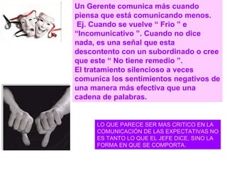Un Gerente comunica más cuando piensa que está comunicando menos. Ej. Cuando se vuelve “ Frio ” e “Incomunicativo ”. Cuando no dice nada, es una señal que esta descontento con un subordinado o cree que este “ No tiene remedio ”.  El tratamiento silencioso a veces comunica los sentimientos negativos de una manera más efectiva que una cadena de palabras. LO QUE PARECE SER MAS CRITICO EN LA  COMUNICACIÓN DE LAS EXPECTATIVAS NO ES TANTO LO QUE EL JEFE DICE, SINO LA FORMA EN QUE SE COMPORTA. 