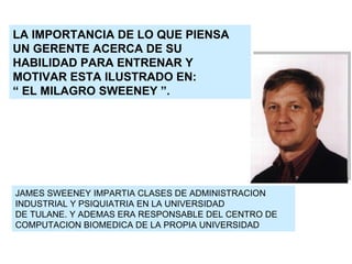 LA IMPORTANCIA DE LO QUE PIENSA UN GERENTE ACERCA DE SU HABILIDAD PARA ENTRENAR Y MOTIVAR ESTA ILUSTRADO EN: “  EL MILAGRO SWEENEY ”. JAMES SWEENEY IMPARTIA CLASES DE ADMINISTRACION INDUSTRIAL Y PSIQUIATRIA EN LA UNIVERSIDAD DE TULANE. Y ADEMAS ERA RESPONSABLE DEL CENTRO DE COMPUTACION BIOMEDICA DE LA PROPIA UNIVERSIDAD 