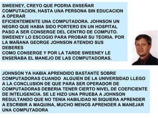 SWEENEY, CREYO QUE PODRIA ENSEÑAR COMPUTACION, HASTA UNA PERSONA SIN EDUCACION A OPERAR EFICIENTEMENTE UNA COMPUTADORA. JOHNSON UN  NEGRO QUE HABIA SIDO PORTERO EN UN HOSPITAL PASO A SER CONSERGE DEL CENTRO DE COMPUTO. SWEENEY LO ESCOGIO PARA PROBAR SU TEORIA. POR LA MAÑANA GEORGE JOHNSON ATENDIO SUS DEBERES COMO CONSERGE Y POR LA TARDE SWEENEY LE ENSEÑABA EL MANEJO DE LAS COMPUTADORAS. JOHNSON YA HABIA APRENDIDO BASTANTE SOBRE COMPUTADORAS CUANDO  ALGUIEN DE LA UNIVERSIDAD LLEGO A LA CONCLUSION DE QUE PARA SER OPERADOR DE COMPUTADORAS DEBERIA TENER CIERTO NIVEL DE COEFICIENTE DE INTELIGENCIA. SE LE HIZO UNA PRUEBA A JOHNSON RESULTANDO QUE NO TENIA HABILIDAD NI SIQUIERA APRENDER A ESCRIBIR A MAQUINA, MUCHO MENOS APRENDER A MANEJAR UNA COMPUTADORA 