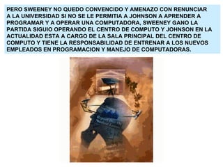PERO SWEENEY NO QUEDO CONVENCIDO Y AMENAZO CON RENUNCIAR A LA UNIVERSIDAD SI NO SE LE PERMITIA A JOHNSON A APRENDER A  PROGRAMAR Y A OPERAR UNA COMPUTADORA, SWEENEY GANO LA PARTIDA SIGUIO OPERANDO EL CENTRO DE COMPUTO Y JOHNSON EN LA ACTUALIDAD ESTA A CARGO DE LA SALA PRINCIPAL DEL CENTRO DE COMPUTO Y TIENE LA RESPONSABILIDAD DE ENTRENAR A LOS NUEVOS EMPLEADOS EN PROGRAMACION Y MANEJO DE COMPUTADORAS. 