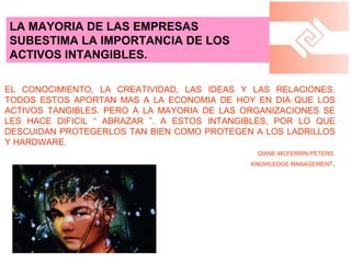 LA MAYORIA DE LAS EMPRESAS SUBESTIMA LA IMPORTANCIA DE LOS ACTIVOS INTANGIBLES. EL CONOCIMIENTO, LA CREATIVIDAD, LAS IDEAS Y LAS RELACIONES. TODOS ESTOS APORTAN MAS A LA ECONOMIA DE HOY EN DIA QUE LOS ACTIVOS TANGIBLES. PERO A LA MAYORIA DE LAS ORGANIZACIONES SE LES HACE DIFICIL “ ABRAZAR ”. A ESTOS INTANGIBLES, POR LO QUE DESCUIDAN PROTEGERLOS TAN BIEN COMO PROTEGEN A LOS LADRILLOS Y HARDWARE. DIANE MCFERRIN PETERS. KNOWLEDGE MANAGEMENT . 
