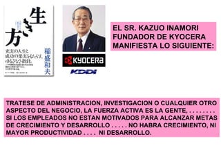 EL SR. KAZUO INAMORI FUNDADOR DE KYOCERA MANIFIESTA LO SIGUIENTE: TRATESE DE ADMINISTRACION, INVESTIGACION O CUALQUIER OTRO ASPECTO DEL NEGOCIO, LA FUERZA ACTIVA ES LA GENTE, . . . . . . . .  SI LOS EMPLEADOS NO ESTAN MOTIVADOS PARA ALCANZAR METAS DE CRECIMIENTO Y DESARROLLO . . . . . NO HABRA CRECIMIENTO, NI MAYOR PRODUCTIVIDAD . . . .  NI DESARROLLO. 