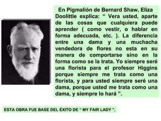 En Pigmalión de Bernard Shaw, Eliza Doolittle explica: “ Vera usted, aparte de las cosas que cualquiera puede aprender ( como vestir, o hablar en forma adecuada, etc. ). La diferencia entre una dama y una muchacha vendedora de flores no esta en su manera de comportarse sino en la forma como se la trata. Yo siempre seré una florista para el profesor Higgins porque siempre me trata como una florista, y para usted siempre seré una dama, porque usted me trata como una dama, y siempre lo hará ”. ESTA OBRA FUE BASE DEL ÉXITO DE “ MY FAIR LADY ”. 