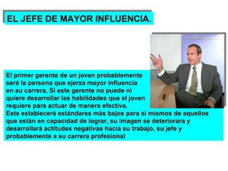 EL JEFE DE MAYOR INFLUENCIA. El primer gerente de un joven probablemente será la persona que ejerza mayor influencia en su carrera, Si este gerente no puede ni  quiere desarrollar las habilidades que el joven requiere para actuar de manera efectiva.  Este establecerá estándares más bajos para si mismos de aquellos que están en capacidad de lograr, su imagen se deteriorara y desarrollará actitudes negativas hacia su trabajo, su jefe y probablemente a su carrera profesional 