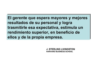 El gerente que espera mayores y mejores resultados de su personal y logra trasmitirle esa expectativa, estimula un rendimiento superior, en beneficio de ellos y de la propia empresa. J. STERLING LIVINGSTON HARVARD BUSINESS SCHOOL 