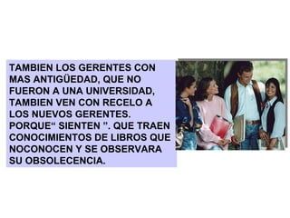 TAMBIEN LOS GERENTES CON MAS ANTIGÜEDAD, QUE NO FUERON A UNA UNIVERSIDAD, TAMBIEN VEN CON RECELO A LOS NUEVOS GERENTES. PORQUE“ SIENTEN ”. QUE TRAEN CONOCIMIENTOS DE LIBROS QUE NOCONOCEN Y SE OBSERVARA SU OBSOLECENCIA. 