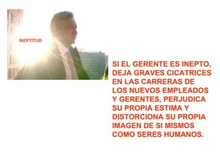 INEPTITUD SI EL GERENTE ES INEPTO, DEJA GRAVES CICATRICES EN LAS CARRERAS DE LOS NUEVOS EMPLEADOS Y GERENTES, PERJUDICA SU PROPIA ESTIMA Y DISTORCIONA SU PROPIA IMAGEN DE SI MISMOS COMO SERES HUMANOS. 