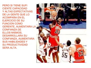 PERO SI TIENE SUFI CIENTE CAPACIDAD Y ALTAS EXPECTATIVAS DE LA GENTE QUE LO ACOMPAÑA EN EL EJERCICIO DE SU FUNCION COMO GERENTE, AUMENTARA LA CONFIANZA DE ELLOS MISMOS, DESARROLLARA SU CONFIANZA, AUMENTARA SUS HABILIDADES Y SU PRODUCTIVIDAD SERA ALTA. 