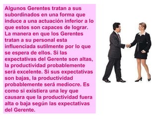 Algunos Gerentes tratan a sus subordinados en una forma que induce a una actuación inferior a lo que estos son capaces de lograr. La manera en que los Gerentes tratan a su personal esta influenciada sutilmente por lo que se espera de ellos. Si las expectativas del Gerente son altas, la productividad probablemente será excelente. Si sus expectativas son bajas, la productividad probablemente será mediocre. Es como si existiera una ley que causara que la productividad fuera alta o baja según las expectativas del Gerente. 