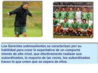 Los Gerentes sobresalientes se caracterizan por su  habilidad para crear la expectativa de un comporta miento de alto nivel, que efectivamente realizan sus subordinados, la mayoría de las veces, los subordinados hacen lo que creen que se espera de ellos. 