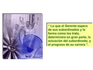 “  Lo que el Gerente espera de sus subordinados y la  forma como los trata, determinara en gran parte, la actuación del subordinado, y el progreso de su carrera ”. 