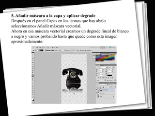 5. Añadir máscara a la capa y aplicar degrade
Después en el panel Capas en los iconos que hay abajo
seleccionamos Añadir máscara vectorial.
Ahora en esa máscara vectorial creamos un degrade lineal de blanco
a negro y vamos probando hasta que quede como esta imagen
aproximadamente:
 