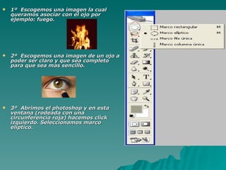    1º Escogemos una imagen la cual
    queramos asociar con el ojo por
    ejemplo: fuego.




   2º Escogemos una imagen de un ojo a
    poder ser claro y que sea completo
    para que sea mas sencillo.




   3º Abrimos el photoshop y en esta
    ventana (rodeada con una
    circunferencia roja) hacemos click
    izquierdo. Seleccionamos marco
    elíptico.
 
