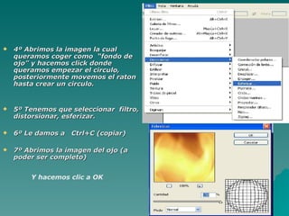    4º Abrimos la imagen la cual
    queramos coger como “fondo de
    ojo” y hacemos click donde
    queramos empezar el circulo,
    posteriormente movemos el raton
    hasta crear un circulo.


   5º Tenemos que seleccionar filtro,
    distorsionar, esferizar.

   6º Le damos a Ctrl+C (copiar)

   7º Abrimos la imagen del ojo (a
    poder ser completo)


        Y hacemos clic a OK
 