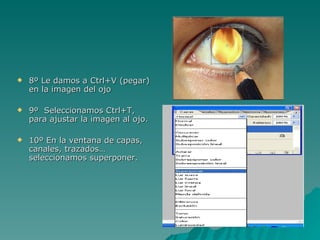    8º Le damos a Ctrl+V (pegar)
    en la imagen del ojo

   9º Seleccionamos Ctrl+T,
    para ajustar la imagen al ojo.

   10º En la ventana de capas,
    canales, trazados…
    seleccionamos superponer.
 