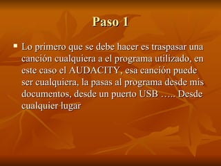 Paso 1 Lo primero que se debe hacer es traspasar una canción cualquiera a el programa utilizado, en este caso el AUDACITY, esa canción puede ser cualquiera, la pasas al programa desde mis documentos, desde un puerto USB ….. Desde cualquier lugar 