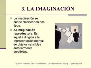 Desarrollo Humano 1, Prof. Víctor Montero - Universidad Privada Telesup - Octubre de 2010
3. LA IMAGINACIÓN
 La imaginación se
puede clasificar en dos
tipos:
 A) Imaginación
reproductora: Es
aquella dirigida a la
representación mental
de objetos sensibles
anteriormente
percibidos.
 
