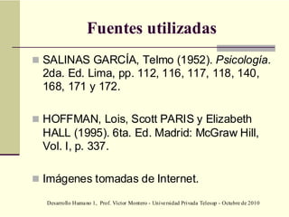 Desarrollo Humano 1, Prof. Víctor Montero - Universidad Privada Telesup - Octubre de 2010
Fuentes utilizadas
 SALINAS GARCÍA, Telmo (1952). Psicología.
2da. Ed. Lima, pp. 112, 116, 117, 118, 140,
168, 171 y 172.
 HOFFMAN, Lois, Scott PARIS y Elizabeth
HALL (1995). 6ta. Ed. Madrid: McGraw Hill,
Vol. I, p. 337.
 Imágenes tomadas de Internet.
 
