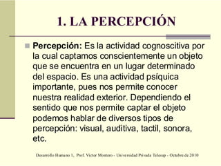 Desarrollo Humano 1, Prof. Víctor Montero - Universidad Privada Telesup - Octubre de 2010
1. LA PERCEPCIÓN
 Percepción: Es la actividad cognoscitiva por
la cual captamos conscientemente un objeto
que se encuentra en un lugar determinado
del espacio. Es una actividad psíquica
importante, pues nos permite conocer
nuestra realidad exterior. Dependiendo el
sentido que nos permite captar el objeto
podemos hablar de diversos tipos de
percepción: visual, auditiva, tactil, sonora,
etc.
 