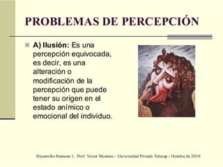 Desarrollo Humano 1, Prof. Víctor Montero - Universidad Privada Telesup - Octubre de 2010
PROBLEMAS DE PERCEPCIÓN
 A) Ilusión: Es una
percepción equivocada,
es decir, es una
alteración o
modificación de la
percepción que puede
tener su origen en el
estado anímico o
emocional del individuo.
 