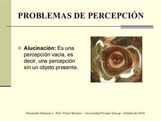 Desarrollo Humano 1, Prof. Víctor Montero - Universidad Privada Telesup - Octubre de 2010
PROBLEMAS DE PERCEPCIÓN
 Alucinación: Es una
percepción vacía, es
decir, una percepción
sin un objeto presente.
 