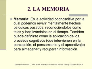 Desarrollo Humano 1, Prof. Víctor Montero - Universidad Privada Telesup - Octubre de 2010
2. LA MEMORIA
 Memoria: Es la actividad cognoscitiva por la
cual podemos revivir mentalmente hechos
psíquicos pasados, reconociéndolos como
tales y localizándolos en el tiempo. También
puede definirse como la aplicación de los
procesos cognitivos (que intervienen en la
percepción, el pensamiento y el aprendizaje)
para almacenar y recuperar información.
 