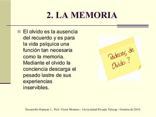 Desarrollo Humano 1, Prof. Víctor Montero - Universidad Privada Telesup - Octubre de 2010
2. LA MEMORIA
 El olvido es la ausencia
del recuerdo y es para
la vida psíquica una
función tan necesaria
como la memoria.
Mediante el olvido la
conciencia descarga el
pesado lastre de sus
experiencias
inservibles.
 