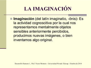 Desarrollo Humano 1, Prof. Víctor Montero - Universidad Privada Telesup - Octubre de 2010
LA IMAGINACIÓN
 Imaginación (del latín imaginatio, -ōnis): Es
la actividad cognoscitiva por la cual nos
representamos mentalmente objetos
sensibles anteriormente percibidos,
producimos nuevas imágenes, o bien
inventamos algo original.
 