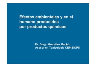 Efectos ambientales y en el
humano producidos
por productos químicos



       Dr. Diego González Machín
       Asesor en Toxicología CEPIS/OPS
 