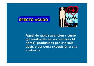 EFECTO AGUDO



  Aquel de rápida aparición y curso
  (generalmente en las primeras 24
  horas), producidos por una sola
  dosis o por corta exposición a una
  sustancia.
 