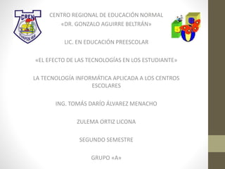 CENTRO REGIONAL DE EDUCACIÓN NORMAL
«DR. GONZALO AGUIRRE BELTRÁN»
LIC. EN EDUCACIÓN PREESCOLAR
«EL EFECTO DE LAS TECNOLOGÍAS EN LOS ESTUDIANTE»
LA TECNOLOGÍA INFORMÁTICA APLICADA A LOS CENTROS
ESCOLARES
ING. TOMÁS DARÍO ÁLVAREZ MENACHO
ZULEMA ORTIZ LICONA
SEGUNDO SEMESTRE
GRUPO «A»
 