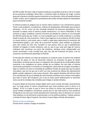 del PIB mundial. No hacer nada al respecto implicará una pérdida anual de un 5% en el mejor
de los escenarios analizados. Ahora bien, si sumamos todos los factores de riesgo -y buena
parte de la literatura científica apunta claramente en esa dirección- dicha cifra podría alcanzar
el 20%. Es decir, que la magnitud sin precedentes del cambio climático podría ser devastadora
para la economía mundial.

El informe predice los peligros que se ciernen sobre nosotros si nos mantenemos pasivos
frente a este problema: inundaciones, millones de desplazados, dificultades para producir
alimentos… En fin, nunca me han resultado atractivos los discursos apocalípticos, pero
esconder la cabeza como el avestruz puede conducirnos a un futuro indeseable. El reto
consiste en lograr estabilizar nuestras emisiones de dióxido de carbono en una horquilla
de 450-550 partículas por millón, un nivel aceptable para el medio ambiente y asumible
desde el punto de vista económico. Todo lo que hagamos en los próximos 20 años tendrá
un escaso efecto a corto plazo, pero a medio y largo plazo determinará la evolución del
calentamiento global y, por ende, de la economía mundial. ¿Qué medidas se proponen
para salir airosos de este reto mundial? Lo que parece claro es que la globalización
también ha llegado al medio ambiente, esto es, que lo que cada país haga de manera
individual sólo constituye una parte del problema, viéndose como indispensable una
acción concertada a nivel mundial que vaya más allá del Protocolo de Kyoto o de las
cuestiones recientemente abordadas en Nairobi.

El mercado del carbono y el canje de emisiones se muestran como el camino más evidente
para que los países en vías de desarrollo reduzcan las emisiones de gases de efecto
invernadero, al tiempo que las tasas y la regulación del mercado de los combustibles fósiles
mostrarán a los ciudadanos los costes sociales de sus hábitos. Por otro lado, el informe
recomienda quintuplicar la inversión en investigación y desarrollo de energías renovables o
bajas en carbono así como la necesidad de establecer fondos de ayuda para que los países
más pobres -que son los que van a sufrir con más virulencia los efectos del calentamiento
global- puedan adaptarse a esta nueva situación. Otro aspecto llamativo del Informe Stern
es la constatación de que la pérdida de masa forestal contribuye más al efecto invernadero
que todo el sector del transporte, por lo que la lucha contra deforestación se vislumbra
como una de las medidas más rentables para mitigar el cambio climático.

El premio Nobel de Economía Joseph Stiglitz tenía razón cuando afirmaba recientemente
que “es mejor gravar la nociva contaminación que cosas positivas como el ahorro y el
trabajo”. Al fin y al cabo, lo que la Tierra nos ofrece es mucho más importante que el
actual modelo energético y económico, puesto que sin ella nada existiría. Esta verdad de
Perogrullo es tan clara que resulta desesperante comprobar cómo la obviamos en nuestra
vida cotidiana, en las decisiones empresariales y en las políticas públicas. Todavía estamos
a tiempo de hacer algo al respecto. No merece la pena llegar al borde del precipicio.

Efectos en los ecosistemas
Consecuencia: sequías y fuegos arrasadores
 