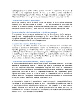 Las temperaturas más cálidas también podrían aumentar la probabilidad de sequías. El
aumento en la evaporación durante el verano y el otoño podrían exacerbar las
condiciones de sequía y aumentar el riesgo de fuegos arrasadores. Las sequías resultado
del cambio climático podría agravar el proceso de desertificación que sufre el planeta.

Consecuencia: tormentas más intensas
Aguas más calientes en los océanos añade más energía a las tormentas tropicales,
haciendo estas más destructivas e intensas. Cada año se presentan huracanes más
intensos y en mayor número. Asimismo Las temperaturas más cálidas aumentan la
energía del sistema climático y a veces producen lluvias más intensas en algunas áreas.

Consecuencia: derretimiento de glaciares, deshielo temprano
El aumento en las temperaturas globales acelerará el derretimiento de los glaciares y
capas de hielo y causarán deshielos tempranos en ríos y lagos. Estos deshielos no sólo han
afectado al Ártico y la Antártica, sino también a las zonas frías y con hielos perpetuos que
se hallan en las zonas altas de montañas y volcanes

Consecuencia: aumenta el nivel del mar
Se espera que los índices actuales de elevación del nivel del mar aumenten como
resultado de la expansión térmica de los océanos y el derretimiento de la mayoría de las
montañas glaciares y el derretimiento parcial de los casquetes de hielo en el oeste del
Antártico y Groenlandia. Las consecuencias incluyen la pérdida de pantanos e islas barrera
en las costas, y un mayor riesgo de inundaciones en las comunidades costeras. Las áreas
bajas, como la región costera del Golfo de México y los estuarios como la Bahía
Chesapeake son particularmente vulnerables.

Consecuencia: cambia el ecosistema y mueren especies
Se espera que el aumento en las temperaturas globales trastorne ecosistemas y produzca la
pérdida de diversidad de especies, a medida que mueran las especies que no puedan
adaptarse. La primera evaluación exhaustiva del riesgo de extinción por el calentamiento
global descubrió que más de un millón de especies podrían estar destinadas a la extinción
para el año 2050 si no se reduce la contaminación causante del calentamiento global.
Algunos ecosistemas, incluso las praderas alpinas en las Montañas Rocosas, así como los
bosques tropicales y manglares, probablemente desaparezcan debido a los nuevos climas
locales más cálidos o la elevación del nivel del mar en la costa.

La mayoría de los osos polares se mueven por el Ártico en grandes trozos de hielo flotante
a la deriva, en busca de pareja, a la caza de focas y engordando para soportar el invierno
en uno de los ambientes más inhóspitos del planeta y que para ellos es su hogar natural.
Sin esas balsas de hielo grueso, el oso más grande del mundo no podría sobrevivir. Sin
embargo, en este momento el hábitat Ártico del oso polar se está derritiendo literalmente
bajo sus patas a causa del calentamiento global.
 