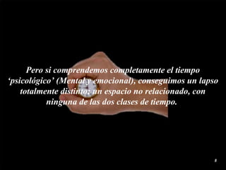 Pero si comprendemos completamente el tiempo ‘psicológico’ (Mental y emocional), conseguimos un lapso totalmente distinto; un espacio no relacionado, con ninguna de las dos clases de  tiempo .  