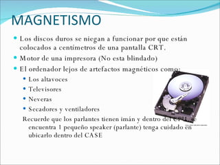 MAGNETISMO Los discos duros se niegan a funcionar por que están  colocados a centímetros de una pantalla CRT. Motor de una impresora (No esta blindado) El ordenador lejos de artefactos magnéticos como: Los altavoces Televisores Neveras Secadores y ventiladores Recuerde que los parlantes tienen imán y dentro del CPU  se encuentra 1 pequeño speaker (parlante) tenga cuidado en ubicarlo dentro del CASE 