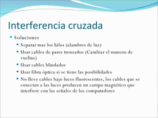 Interferencia cruzada Soluciones Separar mas los hilos (alambres de luz) Usar cables de pares trenzados (Cambiar el numero de vueltas) Usar cables blindados Usar fibra óptica si se tiene las posibilidades No lleve cables bajo luces fluorescentes, los cables que se conectan a las luces producen un campo magnético que interfiere con las señales de los computadores 