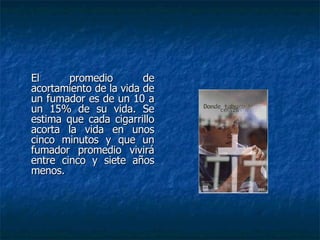 El promedio de acortamiento de la vida de un fumador es de un 10 a un 15% de su vida. Se estima que cada cigarrillo acorta la vida en unos cinco minutos y que un fumador promedio vivirá entre cinco y siete años menos. 